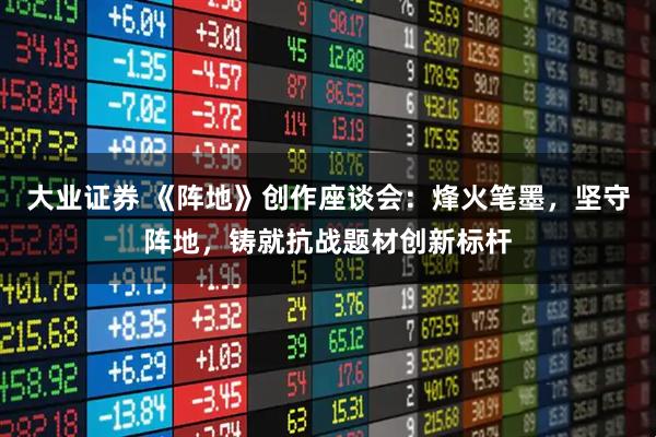 大业证券 《阵地》创作座谈会:烽火笔墨,坚守阵地,铸就抗战题材创新标杆