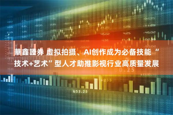 華鑫證券 虚拟拍摄、AI创作成为必备技能&#32;“技术+艺术”型人才助推影视行业高质量发展