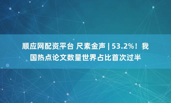 顺应网配资平台 尺素金声&#32;|&#32;53.2%！我国热点论文数量世界占比首次过半