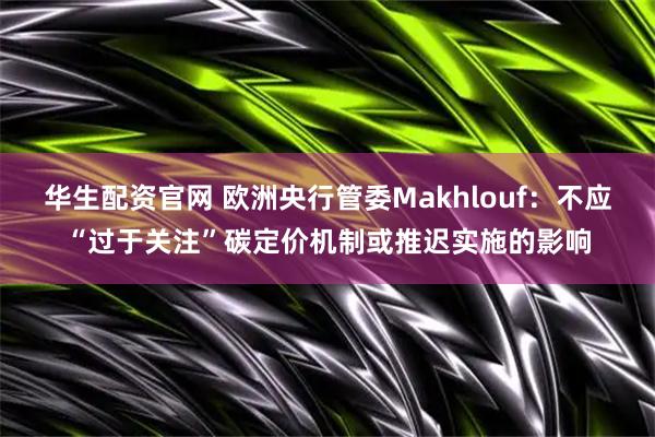 华生配资官网 欧洲央行管委Makhlouf：不应“过于关注”碳定价机制或推迟实施的影响