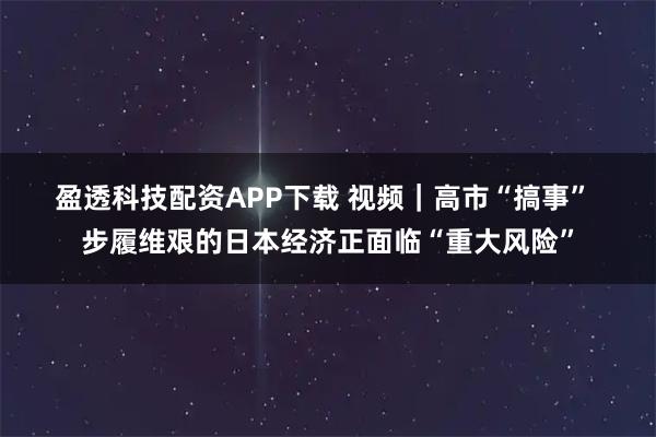 盈透科技配资APP下载 视频|高市“搞事” 步履维艰的日本经济正面临“重大风险”
