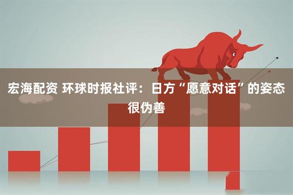 宏海配资 环球时报社评：日方“愿意对话”的姿态很伪善