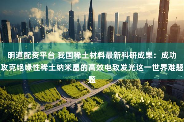 明道配资平台 我国稀土材料最新科研成果：成功攻克绝缘性稀土纳米晶的高效电致发光这一世界难题