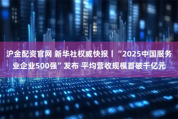 沪金配资官网 新华社权威快报丨“2025中国服务业企业500强”发布 平均营收规模首破千亿元