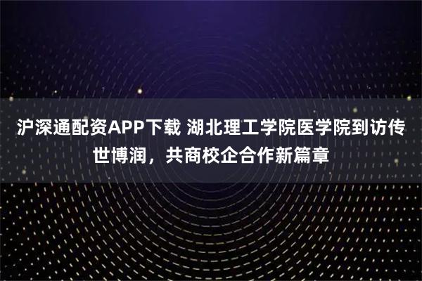沪深通配资APP下载 湖北理工学院医学院到访传世博润，共商校企合作新篇章