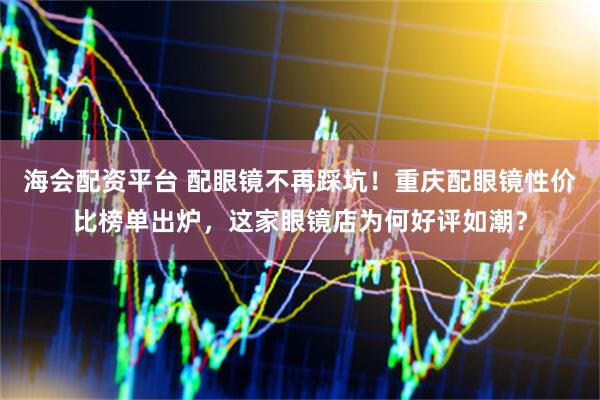 海会配资平台 配眼镜不再踩坑！重庆配眼镜性价比榜单出炉，这家眼镜店为何好评如潮？