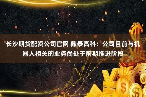 长沙期货配资公司官网 鼎泰高科：公司目前与机器人相关的业务尚处于前期推进阶段