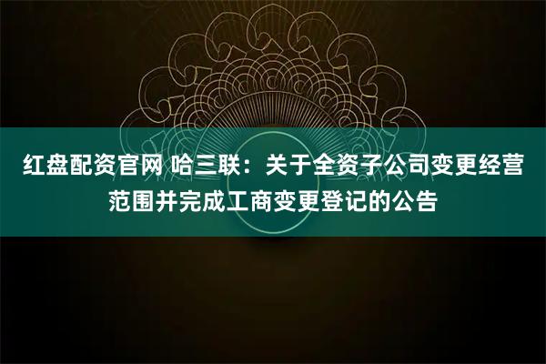 红盘配资官网 哈三联：关于全资子公司变更经营范围并完成工商变更登记的公告