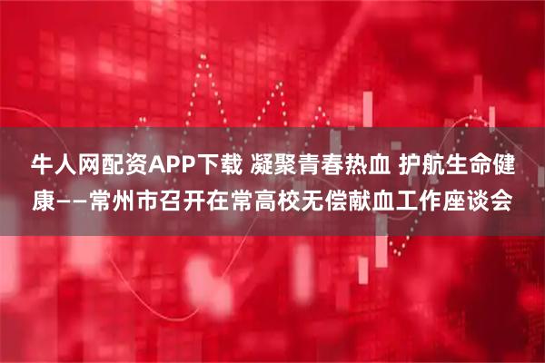 牛人网配资APP下载 凝聚青春热血 护航生命健康——常州市召开在常高校无偿献血工作座谈会