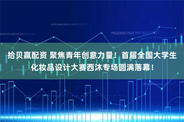 拾贝赢配资 聚焦青年创意力量!首届全国大学生化妆品设计大赛西沐专场圆满落幕!