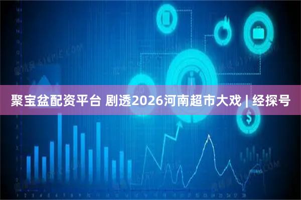 聚宝盆配资平台 剧透2026河南超市大戏 | 经探号