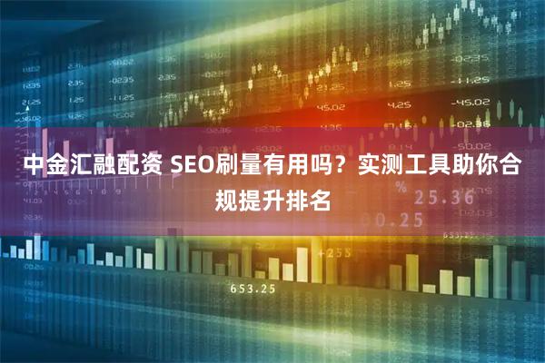 中金汇融配资 SEO刷量有用吗?实测工具助你合规提升排名
