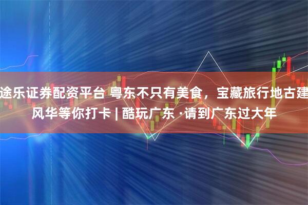 途乐证券配资平台 粤东不只有美食,宝藏旅行地古建风华等你打卡 | 酷玩广东 ·请到广东过大年