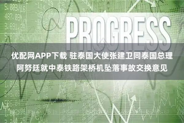 优配网APP下载 驻泰国大使张建卫同泰国总理阿努廷就中泰铁路架桥机坠落事故交换意见