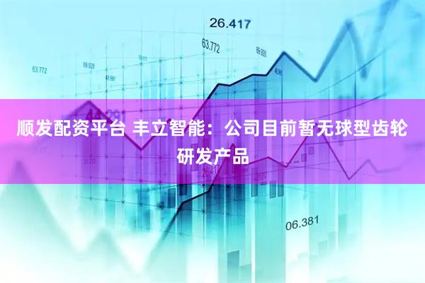 顺发配资平台 丰立智能：公司目前暂无球型齿轮研发产品