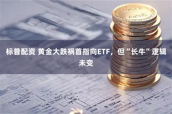 标普配资 黄金大跌祸首指向ETF,但“长牛”逻辑未变