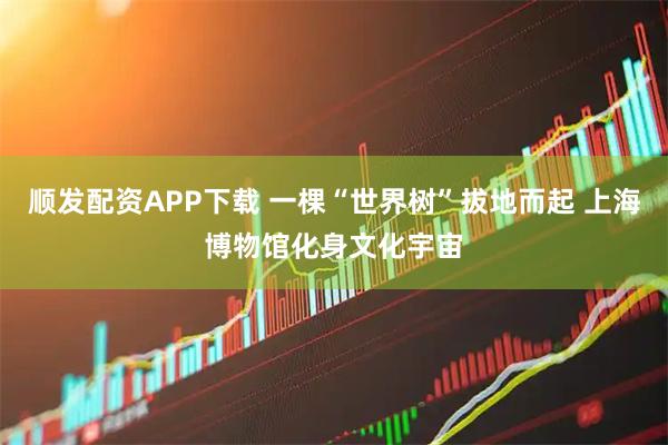 顺发配资APP下载 一棵“世界树”拔地而起 上海博物馆化身文化宇宙